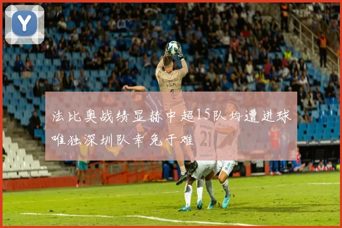 法比奥战绩显赫中超15队均遭进球唯独深圳队幸免于难