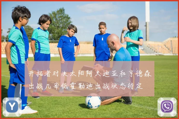 开拓者对决太阳阿夫迪亚和亨德森出战几率低霍勒迪出战状态待定