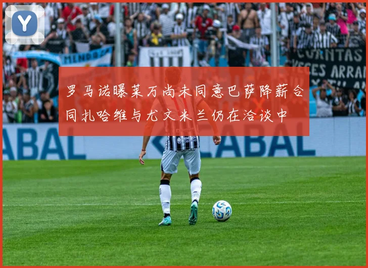 罗马诺曝莱万尚未同意巴萨降薪合同扎哈维与尤文米兰仍在洽谈中