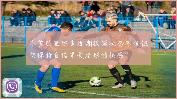 小贾巴里坦言近期投篮状态不佳但仍保持自信享受进球的快感