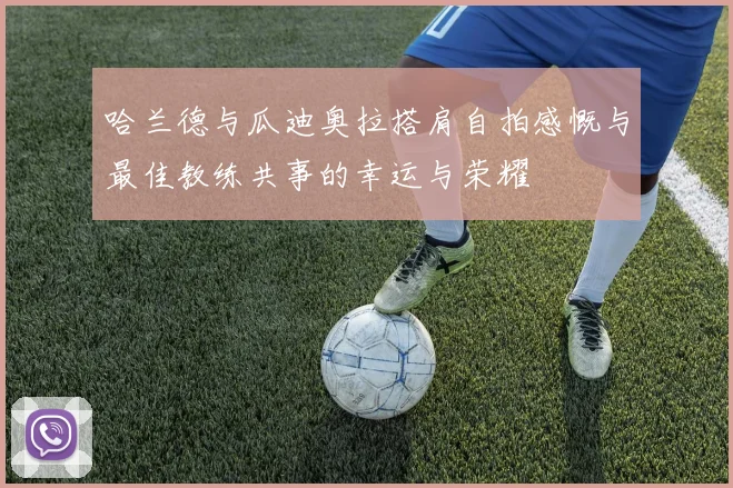 哈兰德与瓜迪奥拉搭肩自拍感慨与最佳教练共事的幸运与荣耀