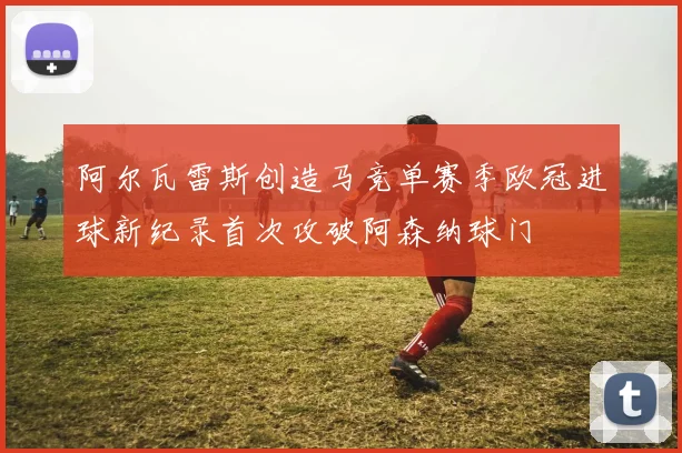 阿尔瓦雷斯创造马竞单赛季欧冠进球新纪录首次攻破阿森纳球门