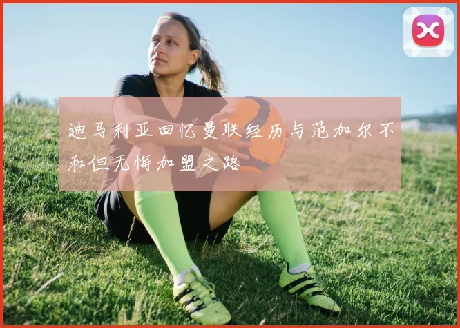 迪马利亚回忆曼联经历与范加尔不和但无悔加盟之路
