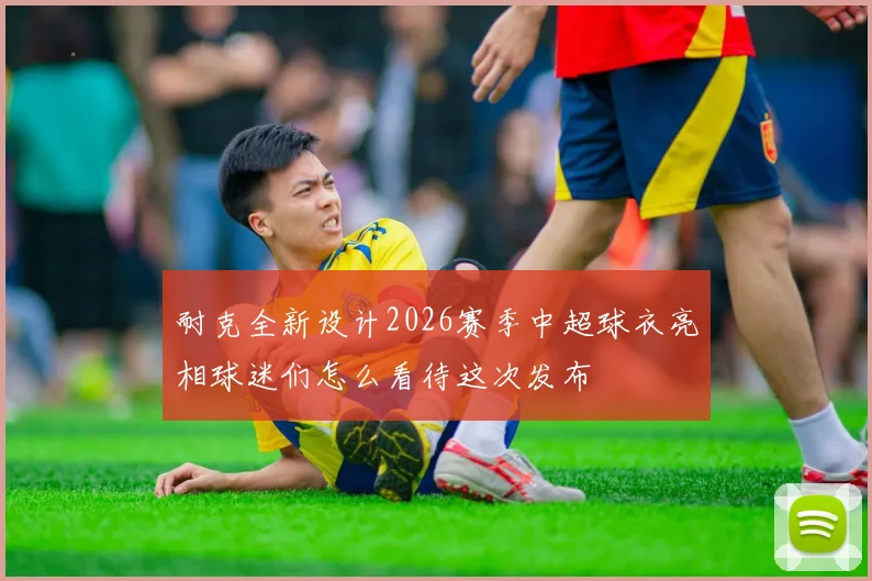 耐克全新设计2026赛季中超球衣亮相球迷们怎么看待这次发布