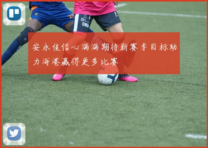 安永佳信心满满期待新赛季目标助力海港赢得更多比赛