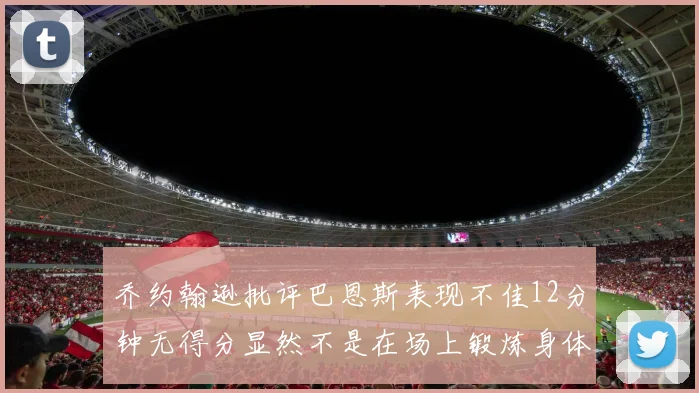乔约翰逊批评巴恩斯表现不佳12分钟无得分显然不是在场上锻炼身体