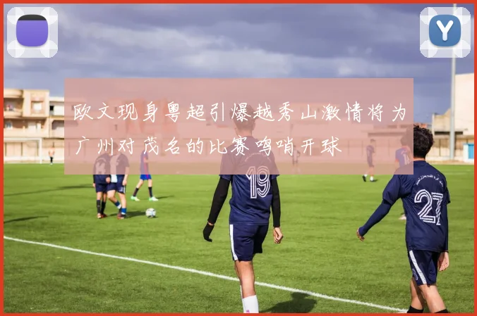 欧文现身粤超引爆越秀山激情将为广州对茂名的比赛鸣哨开球