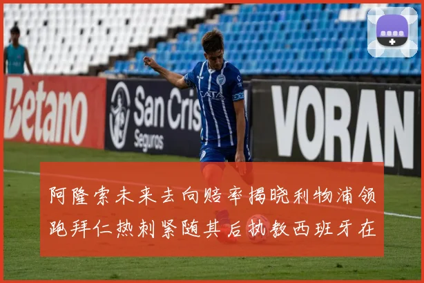 阿隆索未来去向赔率揭晓利物浦领跑拜仁热刺紧随其后执教西班牙在列