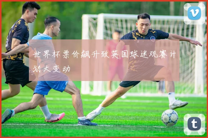 世界杯票价飙升致英国球迷观赛计划大变动