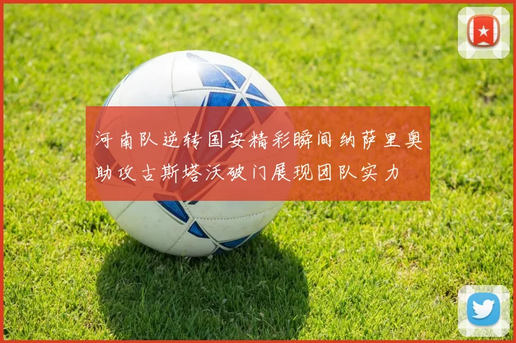 河南队逆转国安精彩瞬间纳萨里奥助攻古斯塔沃破门展现团队实力