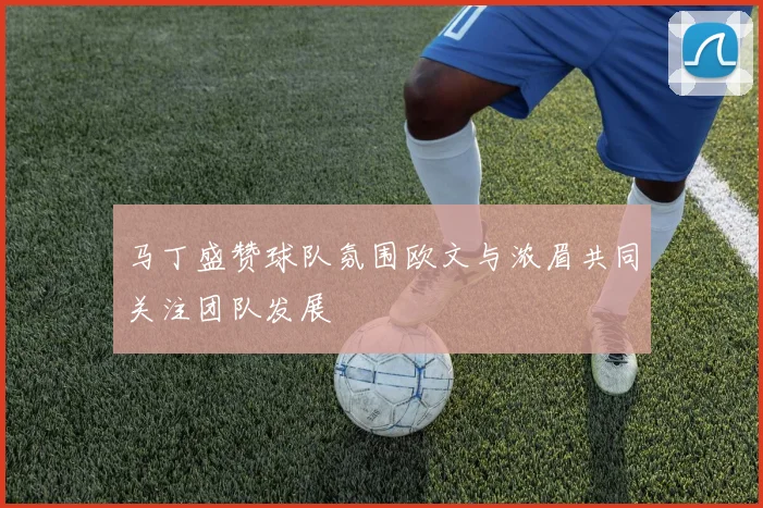 马丁盛赞球队氛围欧文与浓眉共同关注团队发展