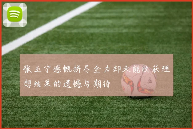 张玉宁感慨拼尽全力却未能收获理想结果的遗憾与期待
