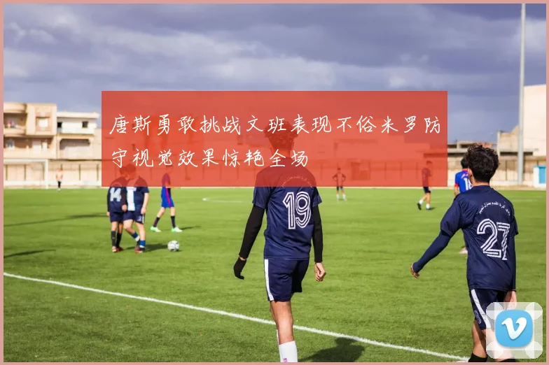 唐斯勇敢挑战文班表现不俗米罗防守视觉效果惊艳全场