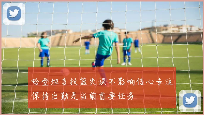 哈登坦言投篮失误不影响信心专注保持出勤是当前首要任务