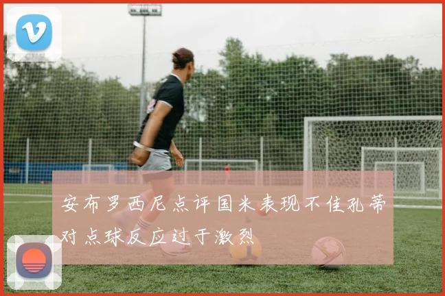 安布罗西尼点评国米表现不佳孔蒂对点球反应过于激烈
